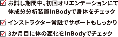 ・お試し期間中、初回オリエンテーションにて体成分分析装置InBodyで身体をチェック　・インストラクター常駐でサポートもしっかり　３か月目に体の変化をInBodyでチェック